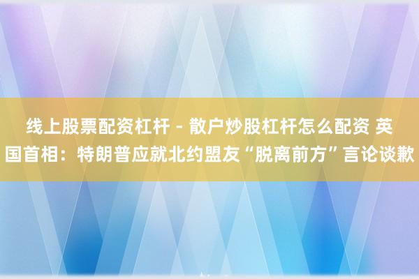 线上股票配资杠杆 - 散户炒股杠杆怎么配资 英国首相：特朗普应就北约盟友“脱离前方”言论谈歉