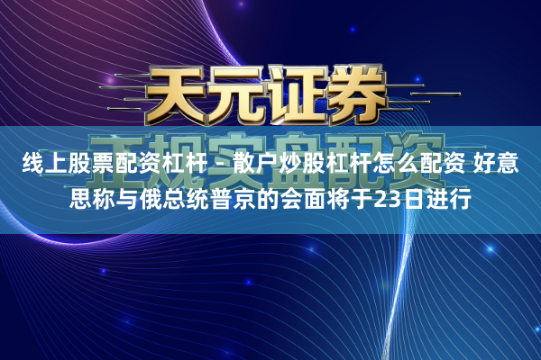 线上股票配资杠杆 - 散户炒股杠杆怎么配资 好意思称与俄总统普京的会面将于23日进行