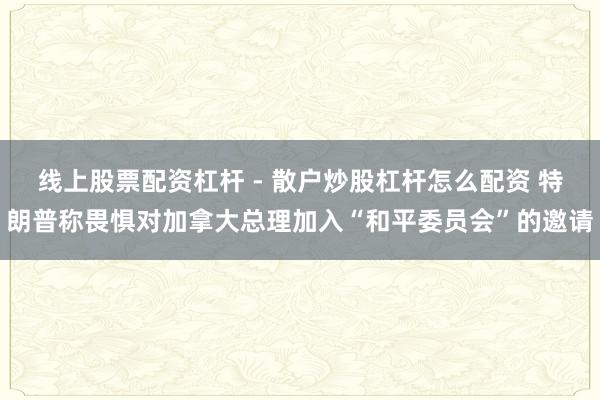 线上股票配资杠杆 - 散户炒股杠杆怎么配资 特朗普称畏惧对加拿大总理加入“和平委员会”的邀请