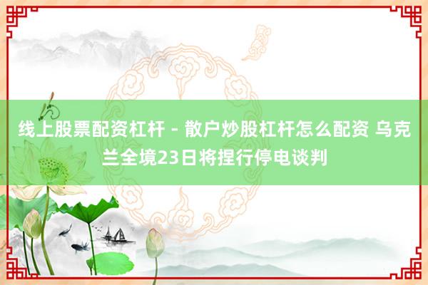 线上股票配资杠杆 - 散户炒股杠杆怎么配资 乌克兰全境23日将捏行停电谈判