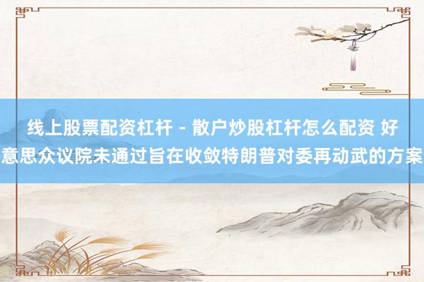 线上股票配资杠杆 - 散户炒股杠杆怎么配资 好意思众议院未通过旨在收敛特朗普对委再动武的方案