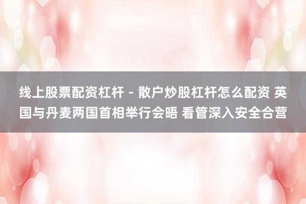 线上股票配资杠杆 - 散户炒股杠杆怎么配资 英国与丹麦两国首相举行会晤 看管深入安全合营