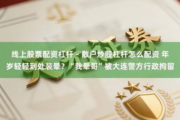 线上股票配资杠杆 - 散户炒股杠杆怎么配资 年岁轻轻到处装晕？“我晕哥”被大连警方行政拘留