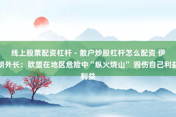 线上股票配资杠杆 - 散户炒股杠杆怎么配资 伊朗外长：欧盟在地区危险中“纵火烧山” 毁伤自己利益