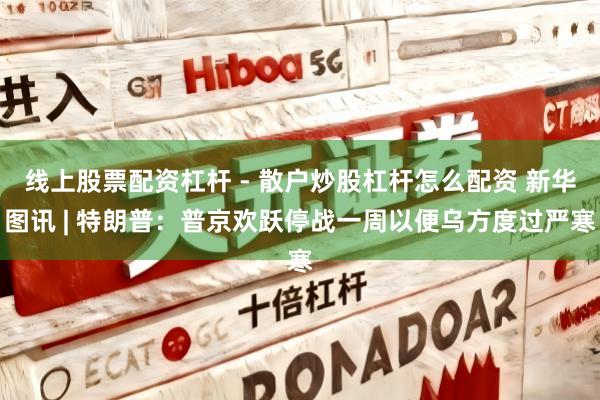 线上股票配资杠杆 - 散户炒股杠杆怎么配资 新华图讯 | 特朗普：普京欢跃停战一周以便乌方度过严寒