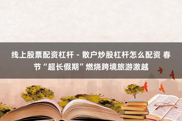 线上股票配资杠杆 - 散户炒股杠杆怎么配资 春节“超长假期”燃烧跨境旅游激越