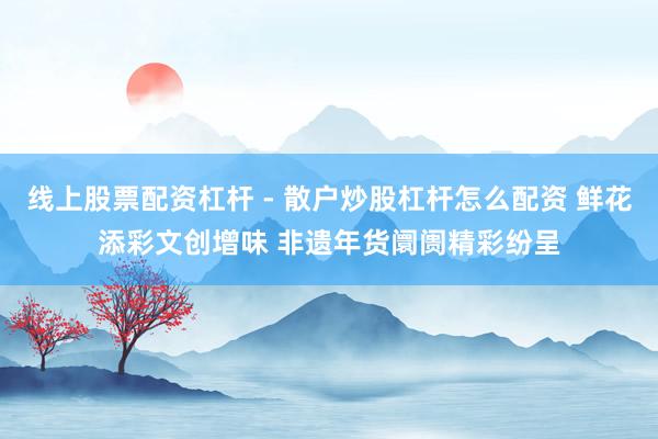 线上股票配资杠杆 - 散户炒股杠杆怎么配资 鲜花添彩文创增味 非遗年货阛阓精彩纷呈