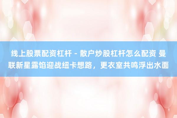 线上股票配资杠杆 - 散户炒股杠杆怎么配资 曼联新星露馅迎战纽卡想路，更衣室共鸣浮出水面