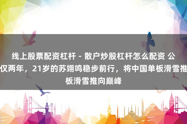 线上股票配资杠杆 - 散户炒股杠杆怎么配资 公布恋爱仅两年,21岁的苏翊鸣稳步前行,将中国单板滑雪推向巅峰