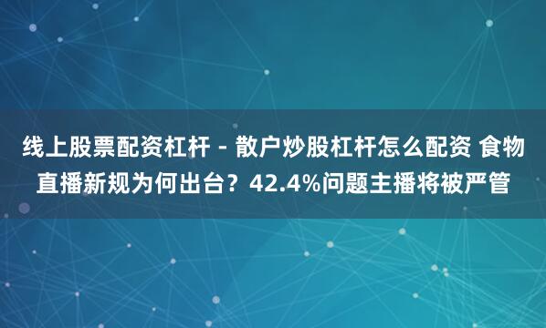 线上股票配资杠杆 - 散户炒股杠杆怎么配资 食物直播新规为何出台？42.4%问题主播将被严管