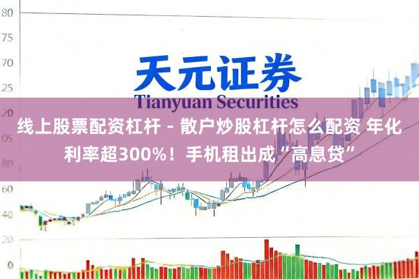 线上股票配资杠杆 - 散户炒股杠杆怎么配资 年化利率超300%！手机租出成“高息贷”
