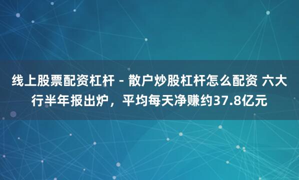 线上股票配资杠杆 - 散户炒股杠杆怎么配资 六大行半年报出炉，平均每天净赚约37.8亿元