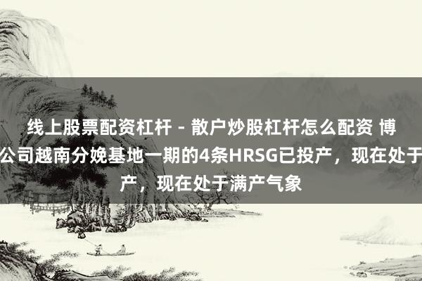 线上股票配资杠杆 - 散户炒股杠杆怎么配资 博盈特焊：公司越南分娩基地一期的4条HRSG已投产，现在处于满产气象