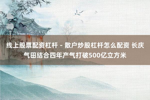 线上股票配资杠杆 - 散户炒股杠杆怎么配资 长庆气田结合四年产气打破500亿立方米