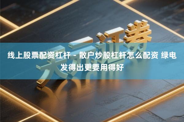 线上股票配资杠杆 - 散户炒股杠杆怎么配资 绿电发得出更要用得好