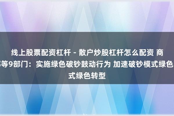 线上股票配资杠杆 - 散户炒股杠杆怎么配资 商务部等9部门：实施绿色破钞鼓动行为 加速破钞模式绿色转型