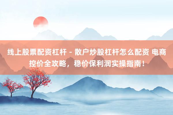 线上股票配资杠杆 - 散户炒股杠杆怎么配资 电商控价全攻略，稳价保利润实操指南！