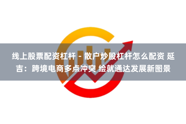 线上股票配资杠杆 - 散户炒股杠杆怎么配资 延吉：跨境电商多点冲突 绘就通达发展新图景