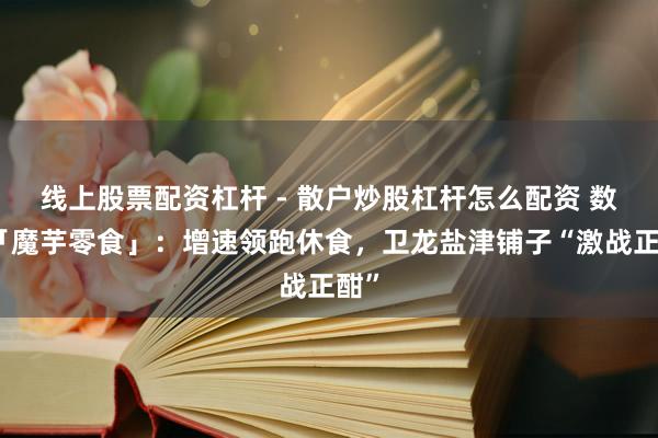 线上股票配资杠杆 - 散户炒股杠杆怎么配资 数读「魔芋零食」：增速领跑休食，卫龙盐津铺子“激战正酣”
