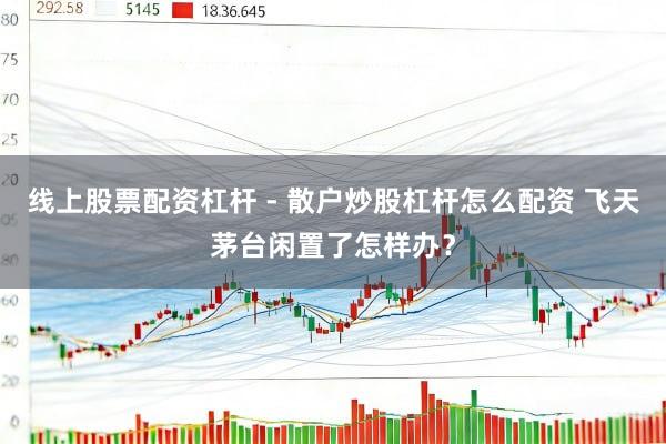 线上股票配资杠杆 - 散户炒股杠杆怎么配资 飞天茅台闲置了怎样办？