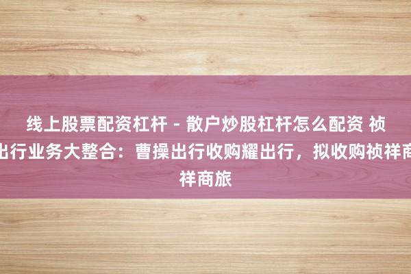 线上股票配资杠杆 - 散户炒股杠杆怎么配资 祯祥出行业务大整合：曹操出行收购耀出行，拟收购祯祥商旅