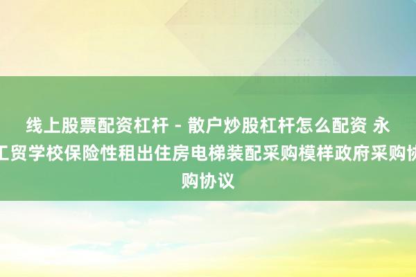 线上股票配资杠杆 - 散户炒股杠杆怎么配资 永州工贸学校保险性租出住房电梯装配采购模样政府采购协议