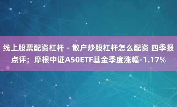 线上股票配资杠杆 - 散户炒股杠杆怎么配资 四季报点评：摩根中证A50ETF基金季度涨幅-1.17%