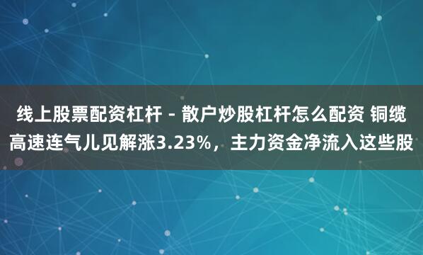 线上股票配资杠杆 - 散户炒股杠杆怎么配资 铜缆高速连气儿见解涨3.23%,主力资金净流入这些股