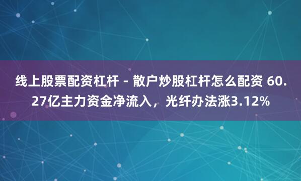 线上股票配资杠杆 - 散户炒股杠杆怎么配资 60.27亿主力资金净流入，光纤办法涨3.12%