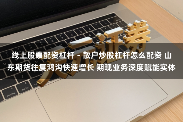 线上股票配资杠杆 - 散户炒股杠杆怎么配资 山东期货往复鸿沟快速增长 期现业务深度赋能实体