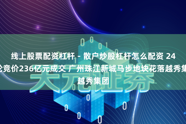 线上股票配资杠杆 - 散户炒股杠杆怎么配资 243轮竞价236亿元成交 广州珠江新城马步地块花落越秀集团