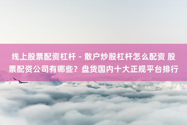 线上股票配资杠杆 - 散户炒股杠杆怎么配资 股票配资公司有哪些？盘货国内十大正规平台排行