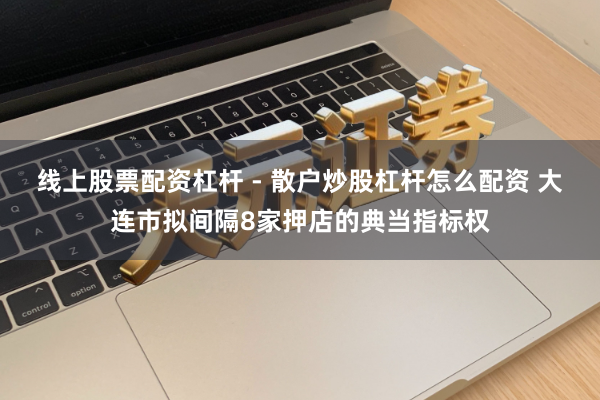 线上股票配资杠杆 - 散户炒股杠杆怎么配资 大连市拟间隔8家押店的典当指标权