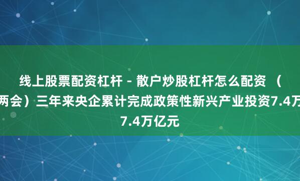 线上股票配资杠杆 - 散户炒股杠杆怎么配资 （寰宇两会）三年来央企累计完成政策性新兴产业投资7.4万亿元