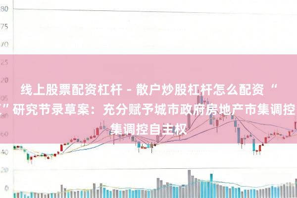 线上股票配资杠杆 - 散户炒股杠杆怎么配资 “十五五”研究节录草案：充分赋予城市政府房地产市集调控自主权