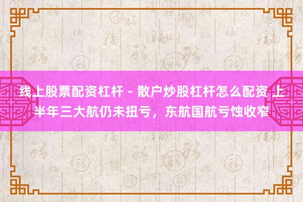 线上股票配资杠杆 - 散户炒股杠杆怎么配资 上半年三大航仍未扭亏，东航国航亏蚀收窄