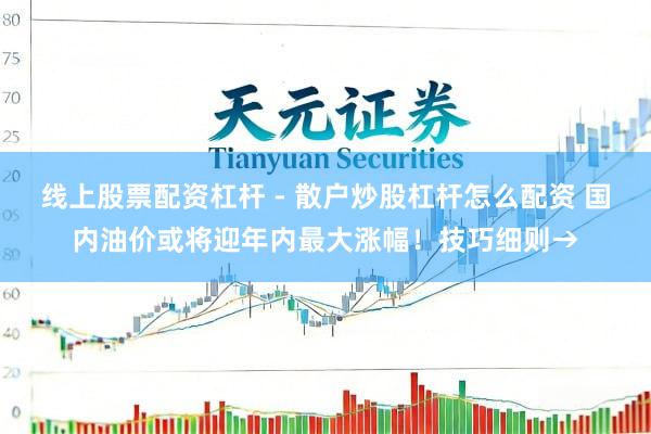 线上股票配资杠杆 - 散户炒股杠杆怎么配资 国内油价或将迎年内最大涨幅！技巧细则→