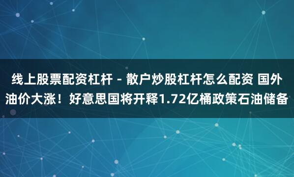 线上股票配资杠杆 - 散户炒股杠杆怎么配资 国外油价大涨！好意思国将开释1.72亿桶政策石油储备
