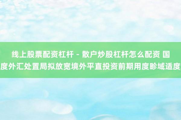 线上股票配资杠杆 - 散户炒股杠杆怎么配资 国度外汇处置局拟放宽境外平直投资前期用度畛域适度