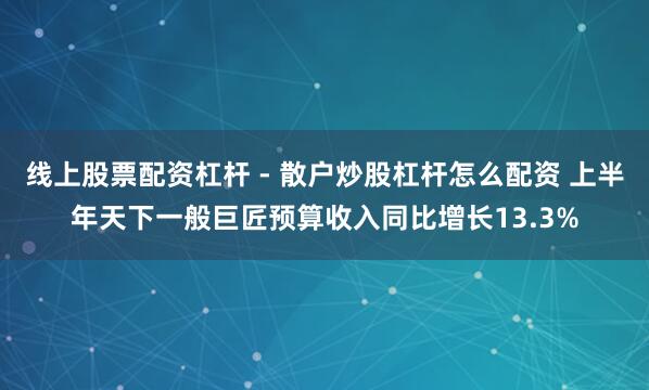 线上股票配资杠杆 - 散户炒股杠杆怎么配资 上半年天下一般巨匠预算收入同比增长13.3%
