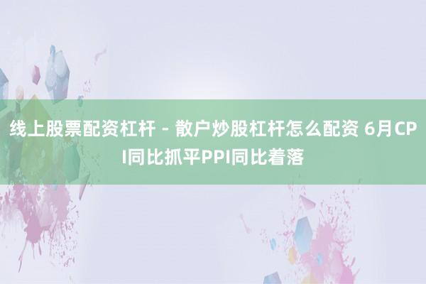 线上股票配资杠杆 - 散户炒股杠杆怎么配资 6月CPI同比抓平PPI同比着落