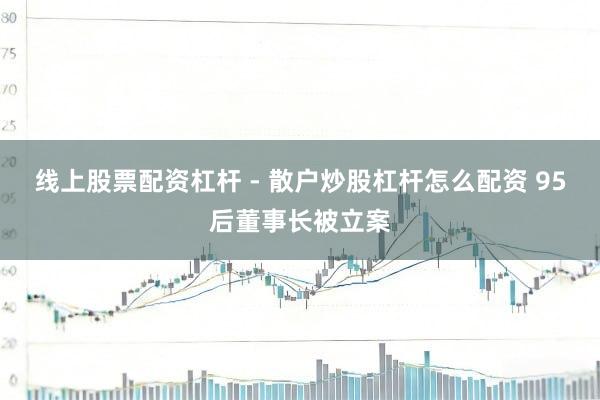 线上股票配资杠杆 - 散户炒股杠杆怎么配资 95后董事长被立案