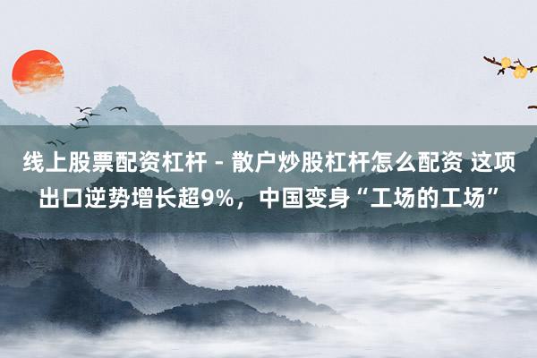 线上股票配资杠杆 - 散户炒股杠杆怎么配资 这项出口逆势增长超9%，中国变身“工场的工场”