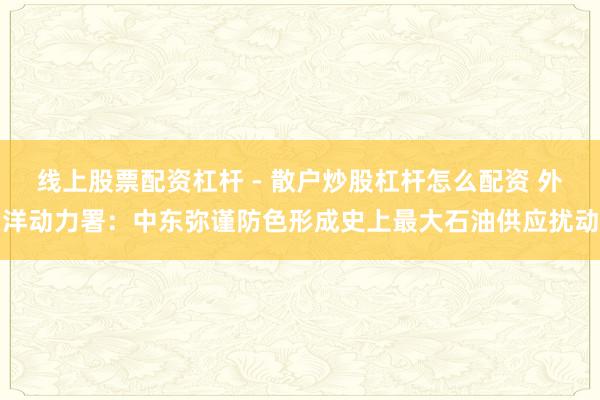 线上股票配资杠杆 - 散户炒股杠杆怎么配资 外洋动力署：中东弥谨防色形成史上最大石油供应扰动