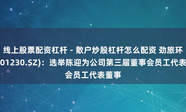 线上股票配资杠杆 - 散户炒股杠杆怎么配资 劲旅环境(001230.SZ)：选举陈迎为公司第三届董事会员工代表董事