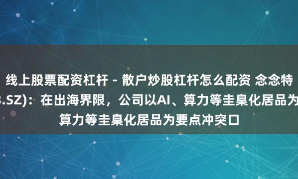 线上股票配资杠杆 - 散户炒股杠杆怎么配资 念念特奇(300608.SZ)：在出海界限，公司以AI、算力等圭臬化居品为要点冲突口