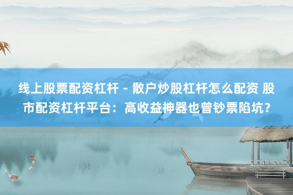 线上股票配资杠杆 - 散户炒股杠杆怎么配资 股市配资杠杆平台：高收益神器也曾钞票陷坑？